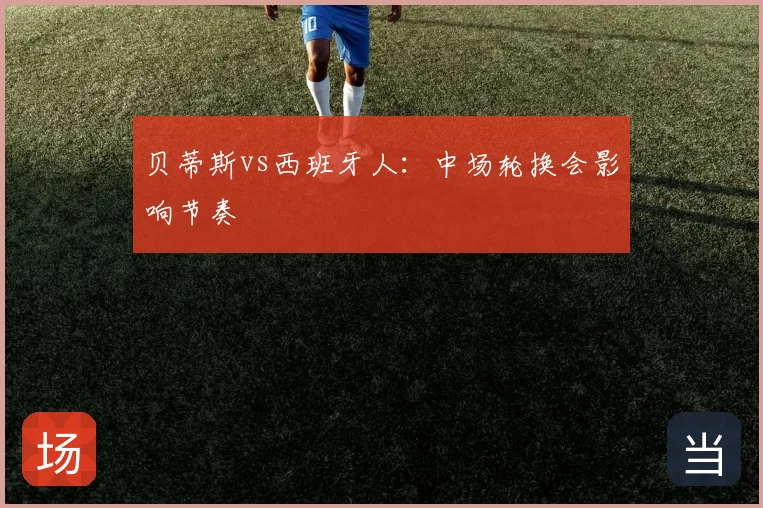 贝蒂斯vs西班牙人：中场轮换会影响节奏